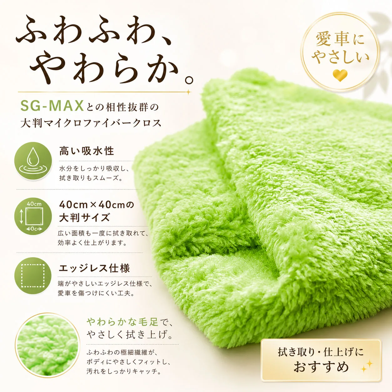 ふわふわ、やわらか。SG-MAXとの相性抜群の大判マイクロファイバークロス。高い吸水性、40cm×40cmの大判サイズ、エッジレス仕様、やわらかな毛足でやさしく拭き上げ。拭き取り・仕上げにおすすめ。