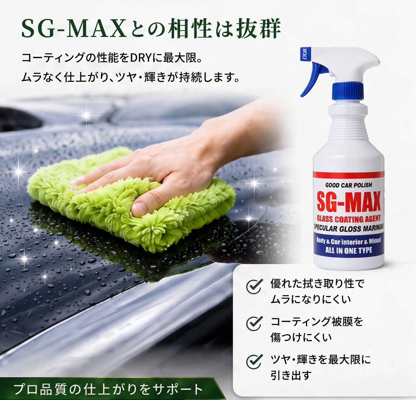 SG-MAXとの相性は抜群。コーティングの性能を最大限に。ムラなく仕上がり、ツヤ・輝きが持続します。優れた拭き取り性でムラになりにくい、コーティング被膜を傷つけにくい、ツヤ・輝きを最大限に引き出す。