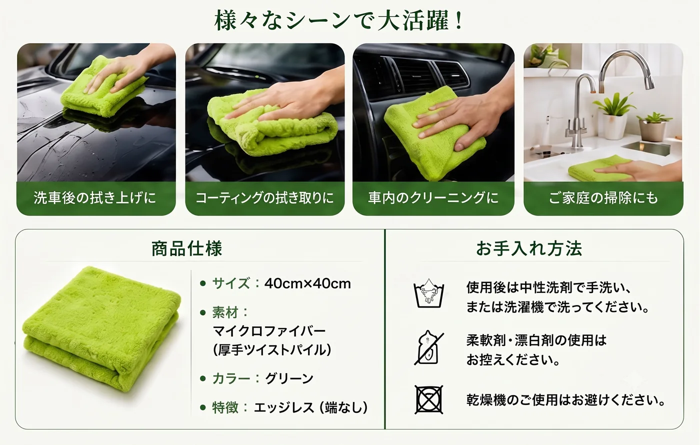 様々なシーンで大活躍。洗車後の拭き上げ、コーティングの拭き取り、車内のクリーニング、ご家庭の掃除。商品仕様：サイズ40cm×40cm、素材マイクロファイバー（厚手ツイストパイル）、カラーグリーン、エッジレス。お手入れ：中性洗剤で手洗いまたは洗濯機、柔軟剤・漂白剤は控える、乾燥機は避ける。